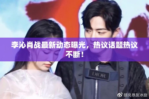 李沁肖战最新动态曝光,热议话题热议不断!