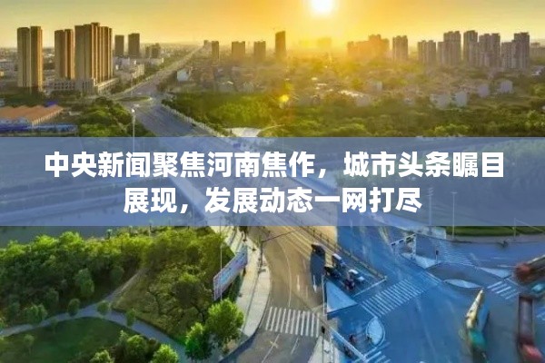 中央新闻聚焦河南焦作,城市头条瞩目展现,发展动态一网打尽
