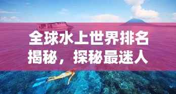 全球水上世界排名揭秘,探秘最迷人的水上景点